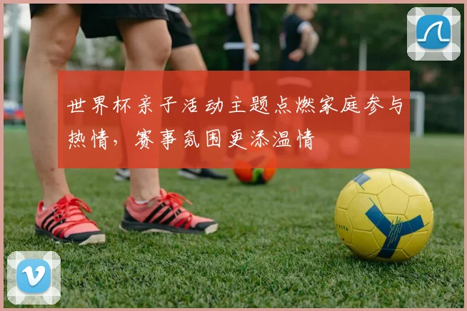 世界杯亲子活动主题点燃家庭参与热情,赛事氛围更添温情