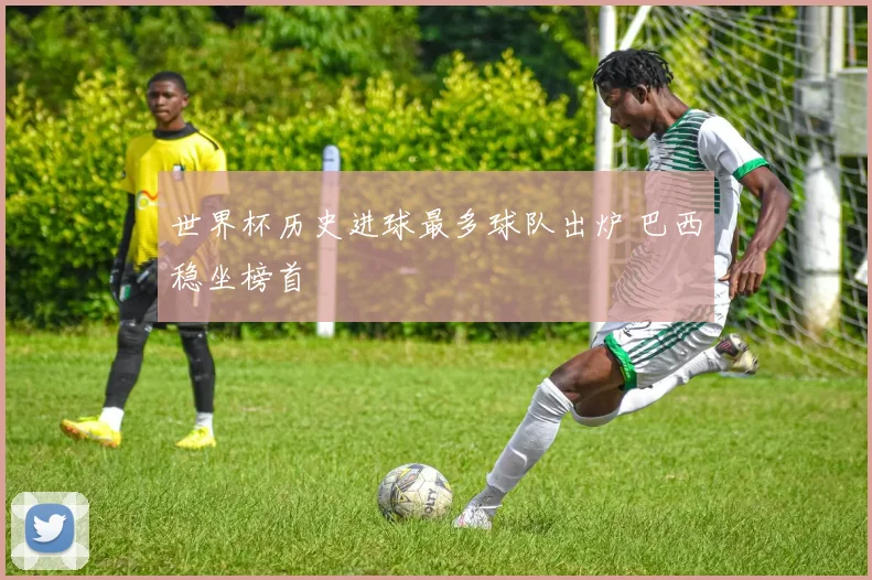 世界杯历史进球最多球队出炉 巴西稳坐榜首