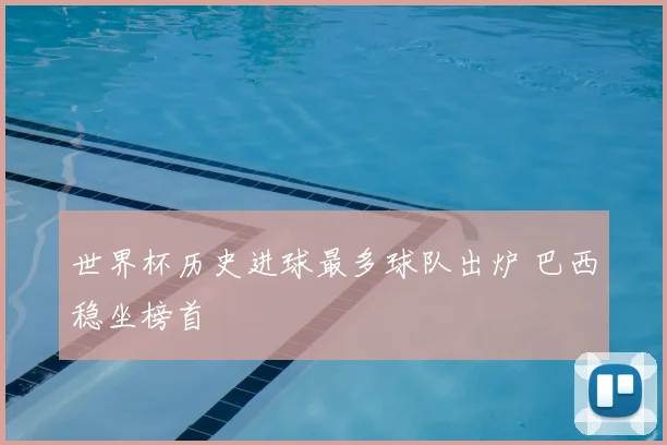 世界杯历史进球最多球队出炉 巴西稳坐榜首