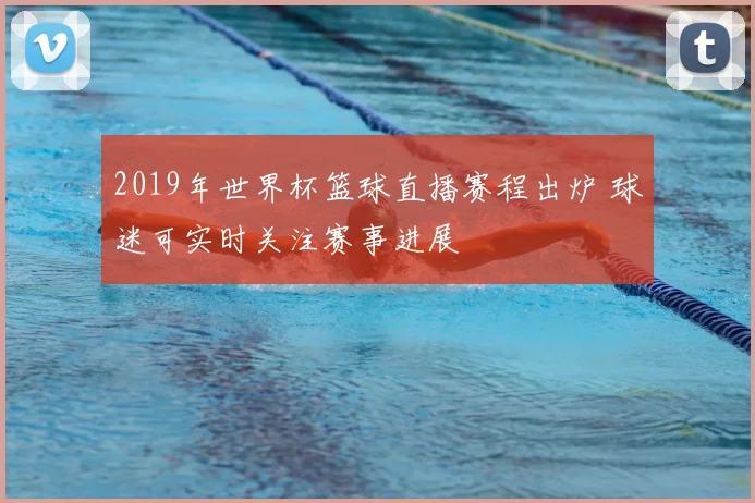2019年世界杯篮球直播赛程出炉 球迷可实时关注赛事进展