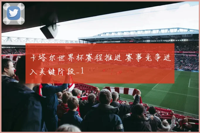 卡塔尔世界杯赛程推进 赛事竞争进入关键阶段_1